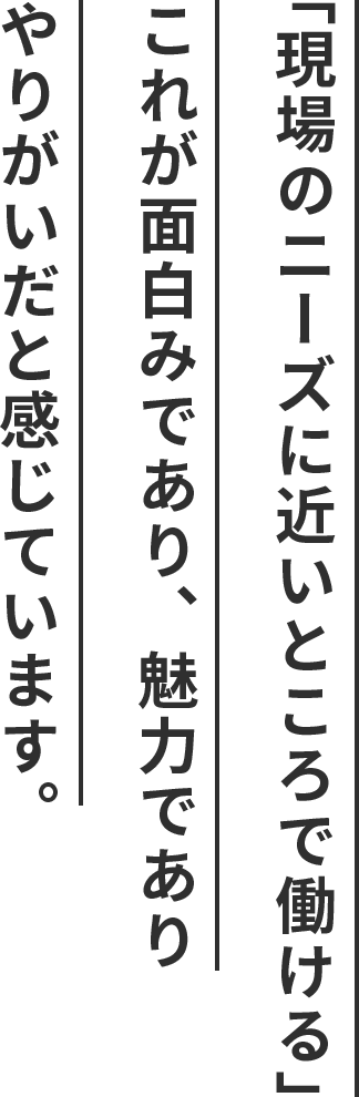 「現場のニーズに近いところで働ける」これが面白みであり、魅力でありやりがいだと感じています。