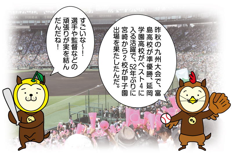 昨秋の九州大会で、富島高校が準優勝、延岡学園高校がベスト４に入る活躍で、52年ぶりに宮崎から２校が甲子園出場を果たしたんだ。すごいな～！選手や監督などの頑張りが実を結んだんだね！