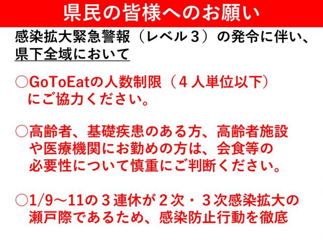 「県民の皆様へのお願い」1、GoToEatの人数制限（4人以下）。2、高齢者、基礎疾患のある方、高齢者施設や医療機関の従事者は、会食等の必要性について慎重に判断を。3，1月9日からの3連休は感染拡大の瀬戸際であるため、感染防止の徹底を