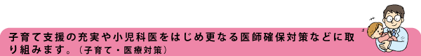 子育て支援の充実や小児科医をはじめ更なる医師確保対策などに取り組みます。(子育て・医療)